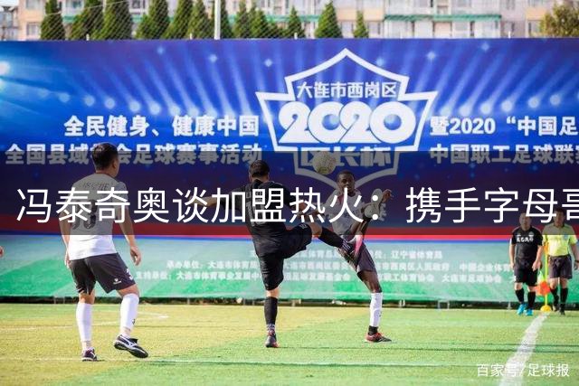 冯泰奇奥谈加盟热火：携手字母哥冲击总冠军