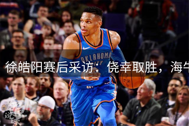 徐皓阳赛后采访：侥幸取胜，海牛表现亮眼