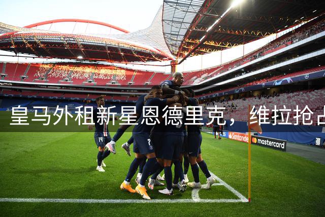 皇马外租新星恩德里克，维拉抢占英超引援先机