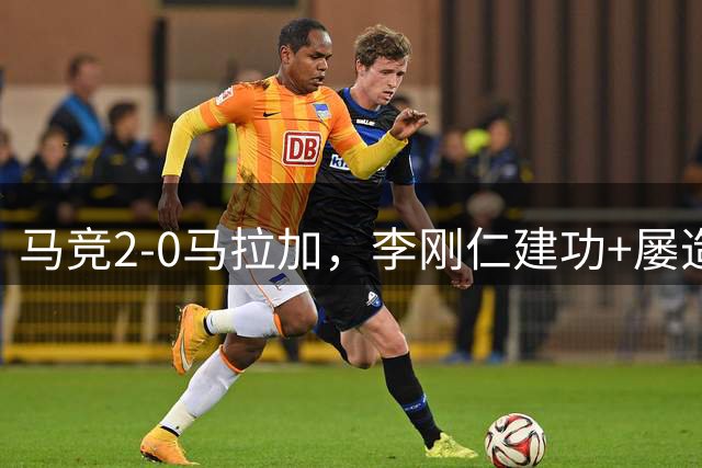 马竞2-0马拉加，李刚仁建功+屡造险，巴埃纳任意球建功